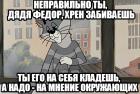 Прикрепленное изображение: Неправильно ты, дядя Федор, хрен забиваешь - ты его на себя кладёшь, а надо на мнение окружающих.jpg